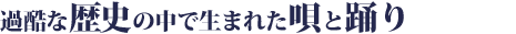 過酷な歴史の中で生まれた唄と踊り